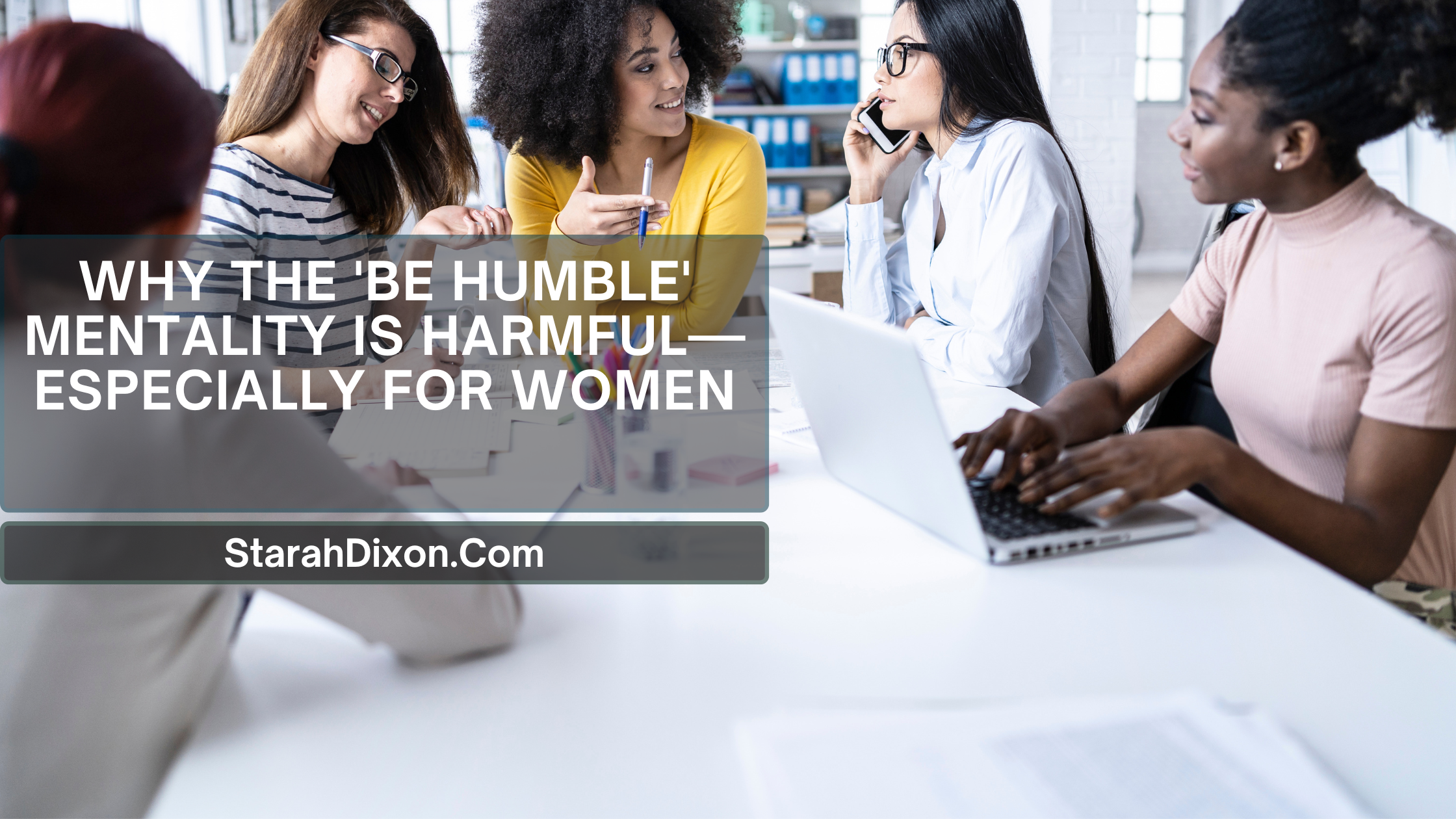 A diverse group of professional women engaged in a discussion around a white table in a modern office. The overlay text reads: 'Why the 'Be Humble' Mentality is Harmful—Especially for Women' with StarahDixon.com.